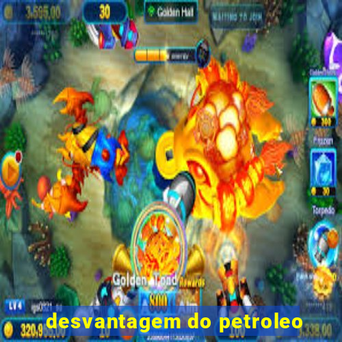 desvantagem do petroleo